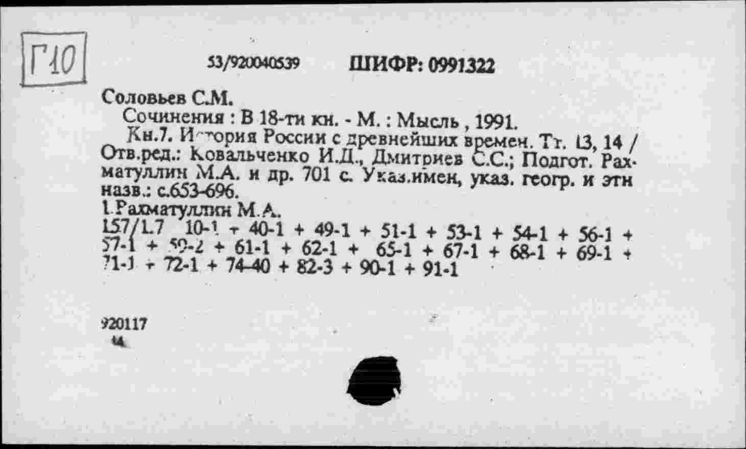 ﻿то
53/92004Û539 ШИФР: 0991322
Соловьев СЛ1.
Сочинения : В 18-ти км. - М. : Мысль, 1991
Кн.7. Иї ’ория России с древнейших времен. Тт. 13.14 / Отв.ред.: Ковальченко И.Д., Дмитриев С.С.: Подгот. Рахматуллин МА. и др. 701 с. У кал.имен, указ, геогр. и эти назв.: с.653-696.
I Рахматуллин М.А.
\о9,4 + г5?1 + 534 + 54-1 + 56-1 + 5?4 Д9*? \614 + 624 + 65-1 + 67-1 + 68-1 + 69-1 + ?1-1 -г 72-1 + 74-40 + 82-3 + 90-1 + 91-1
Й0117 н